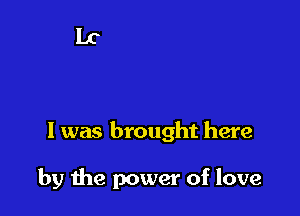 I was brought here

by the power of love