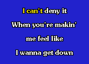 I can't deny it
When you're makin'
me feel like

I wanna get down