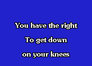 You have the right

To get down

on your knees
