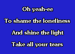 0h yeah-ee
To shame the loneliness

And shine the light

Take all your tears
