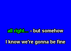 all right... - but somehow

I know we're gonna be fine