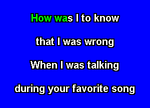 How was I to know
that I was wrong

When I was talking

during your favorite song