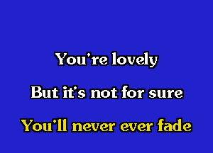 You're lovely

But it's not for sure

You'll never ever fade