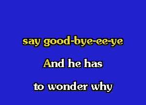say good-bye-ee-ye

And he has

to wonder why