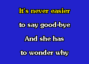 It's never easier
to say good-bye
And she has

to wonder why