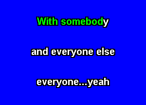 With somebody

and everyone else

everyone...yeah