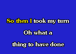 So then ltook my turn

Oh what a

1hing to have done