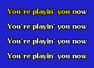 You're playin' you now
You're playin' you now
You're playin' you now

You're playin' you now