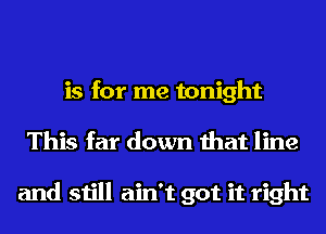 is for me tonight
This far down that line

and still ain't got it right