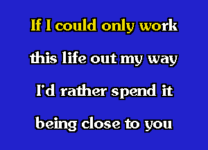 If I could only work
this life out my way
I'd raiher spend it

being close to you