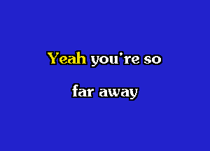 Yeah you're so

far away