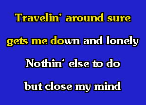 Travelin' around sure

gets me down and lonely
Nothin' else to do

but close my mind