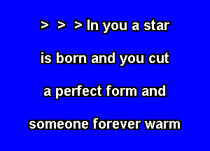 r t ?a In you a star

is born and you cut

a perfect form and

someone forever warm
