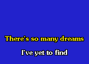There's so many dreams

I've yet to find