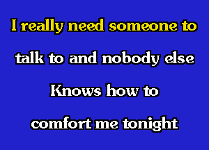 I really need someone to
talk to and nobody else

Knows how to

comfort me tonight
