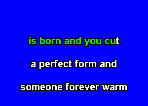 is born and you cut

a perfect form and

someone forever warm