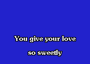 You give your love

so sweetly
