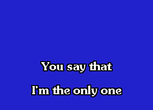 You say that

I'm the only one