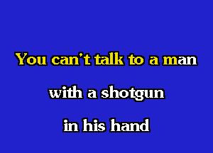 You can't talk to a man

with a shotgun

in his hand