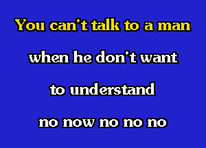 You can't talk to a man
when he don't want
to understand

no now no no no