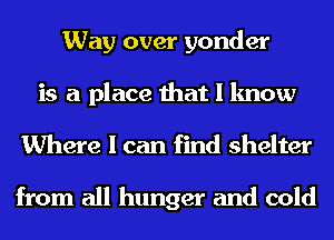 Way over yonder
is a place that I know

Where I can find shelter

from all hunger and cold
