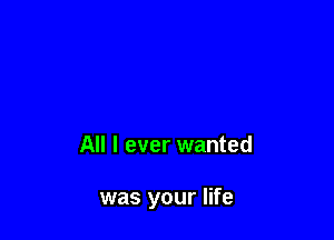 All I ever wanted

was your life