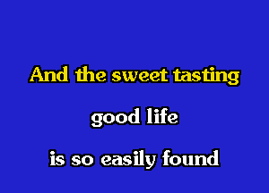 And the sweet tasting

good life

is so easily found