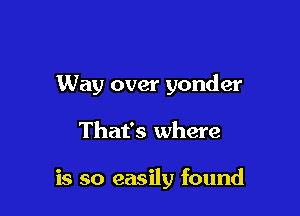 Way over yonder

That's where

is so easily found