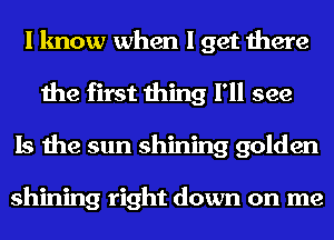 I know when I get there
the first thing I'll see
Is the sun shining golden

shining right down on me