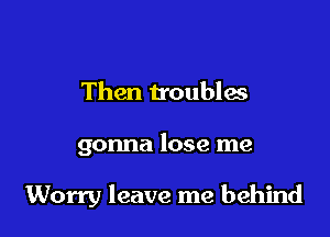 Then troubles

gonna lose me

Worry leave me behind