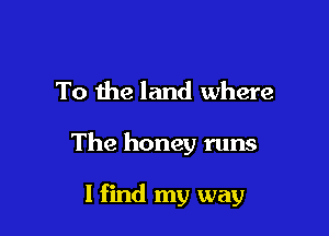 To the land where

The honey runs

1 find my way