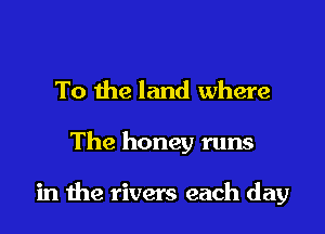 To the land where

The honey runs

in the rivers each day