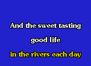 And the sweet tasting

good life

in the rivers each day