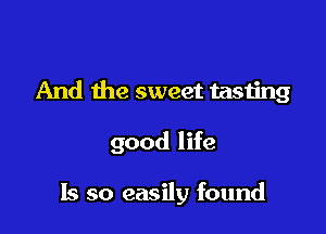 And the sweet tasting

good life

Is so easily found