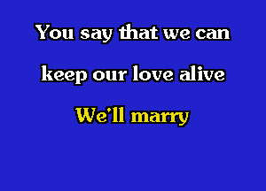 You say that we can

keep our love alive

We'll marry