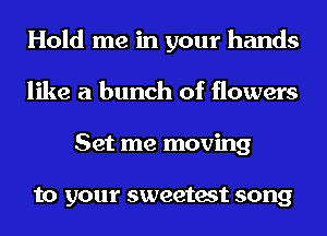 Hold me in your hands
like a bunch of flowers
Set me moving

to your sweetest song