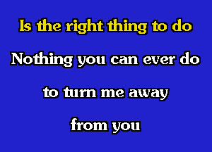 Is the right thing to do
Nothing you can ever do
to turn me away

from you