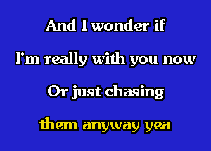 And I wonder if
I'm really with you now
Or just chasing

them anyway yea