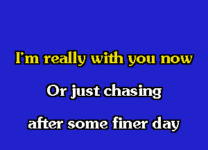 I'm really with you now
Or just chasing

after some finer day