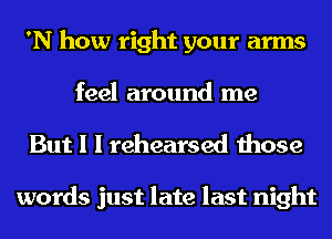 'N how right your arms
feel around me

But I I rehearsed those

words just late last night