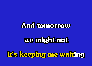 And tomorrow

we might not

It's keeping me waiiing