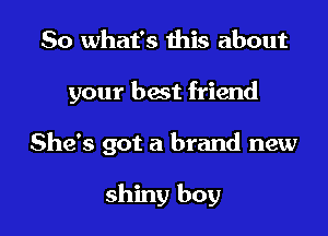 So what's this about

your best friend

She's got a brand new

shiny boy