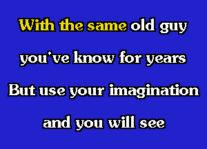 With the same old guy
you've know for years
But use your imagination

and you will see