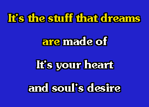 It's the stuff that dreams
are made of
It's your heart

and soul's desire