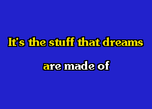 It's the stuff that dreams

are made of
