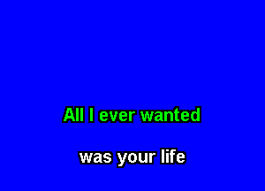 All I ever wanted

was your life