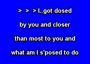 Iy ?' y l..got dosed

by you and closer

than most to you and

what am I s'posed to do