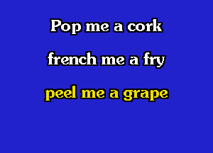 Pop me a cork

french me a fry

peel me a grape