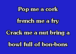 Pop me a cork
french me a fry

Crack me a nut bring a

bowl full of bon-bons