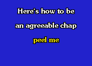 Here's how to be

an agreeable chap

peel me